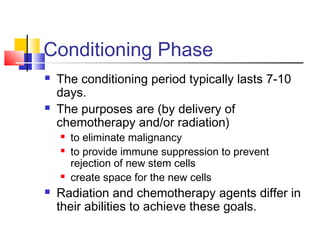 Conditioning Phase
 The conditioning period typically lasts 7-10
days.
 The purposes are (by delivery of
chemotherapy and/or radiation)
 to eliminate malignancy
 to provide immune suppression to prevent
rejection of new stem cells
 create space for the new cells
 Radiation and chemotherapy agents differ in
their abilities to achieve these goals.
 
