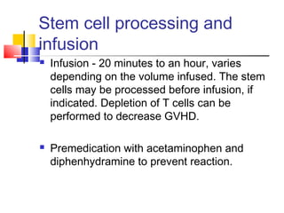 Stem cell processing and
infusion
 Infusion - 20 minutes to an hour, varies
depending on the volume infused. The stem
cells may be processed before infusion, if
indicated. Depletion of T cells can be
performed to decrease GVHD.
 Premedication with acetaminophen and
diphenhydramine to prevent reaction.
 