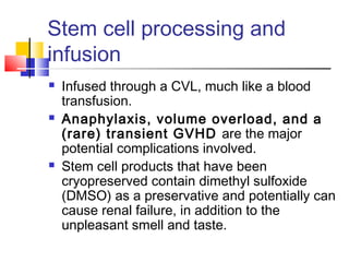 Stem cell processing and
infusion
 Infused through a CVL, much like a blood
transfusion.
 Anaphylaxis, volume overload, and a
(rare) transient GVHD are the major
potential complications involved.
 Stem cell products that have been
cryopreserved contain dimethyl sulfoxide
(DMSO) as a preservative and potentially can
cause renal failure, in addition to the
unpleasant smell and taste.
 