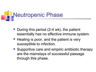 Neutropenic Phase
 During this period (2-4 wk), the patient
essentially has no effective immune system.
 Healing is poor, and the patient is very
susceptible to infection.
 Supportive care and empiric antibiotic therapy
are the mainstays of successful passage
through this phase.
 