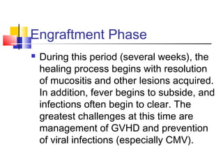 Engraftment Phase
 During this period (several weeks), the
healing process begins with resolution
of mucositis and other lesions acquired.
In addition, fever begins to subside, and
infections often begin to clear. The
greatest challenges at this time are
management of GVHD and prevention
of viral infections (especially CMV).
 