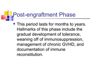 Post-engraftment Phase
 This period lasts for months to years.
Hallmarks of this phase include the
gradual development of tolerance,
weaning off of immunosuppression,
management of chronic GVHD, and
documentation of immune
reconstitution.
 