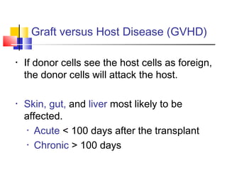 Graft versus Host Disease (GVHD)
• If donor cells see the host cells as foreign,
the donor cells will attack the host.
• Skin, gut, and liver most likely to be
affected.
• Acute < 100 days after the transplant
• Chronic > 100 days
 