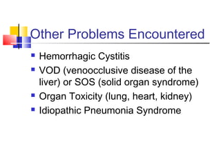 Other Problems Encountered
 Hemorrhagic Cystitis
 VOD (venoocclusive disease of the
liver) or SOS (solid organ syndrome)
 Organ Toxicity (lung, heart, kidney)
 Idiopathic Pneumonia Syndrome
 