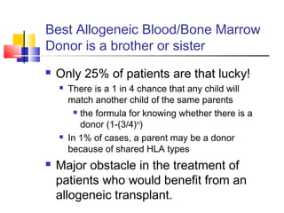 Best Allogeneic Blood/Bone Marrow
Donor is a brother or sister
 Only 25% of patients are that lucky!
 There is a 1 in 4 chance that any child will
match another child of the same parents
 the formula for knowing whether there is a
donor (1-(3/4)n
)
 In 1% of cases, a parent may be a donor
because of shared HLA types
 Major obstacle in the treatment of
patients who would benefit from an
allogeneic transplant.
 