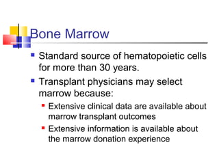 Bone Marrow
 Standard source of hematopoietic cells
for more than 30 years.
 Transplant physicians may select
marrow because:
 Extensive clinical data are available about
marrow transplant outcomes
 Extensive information is available about
the marrow donation experience
 