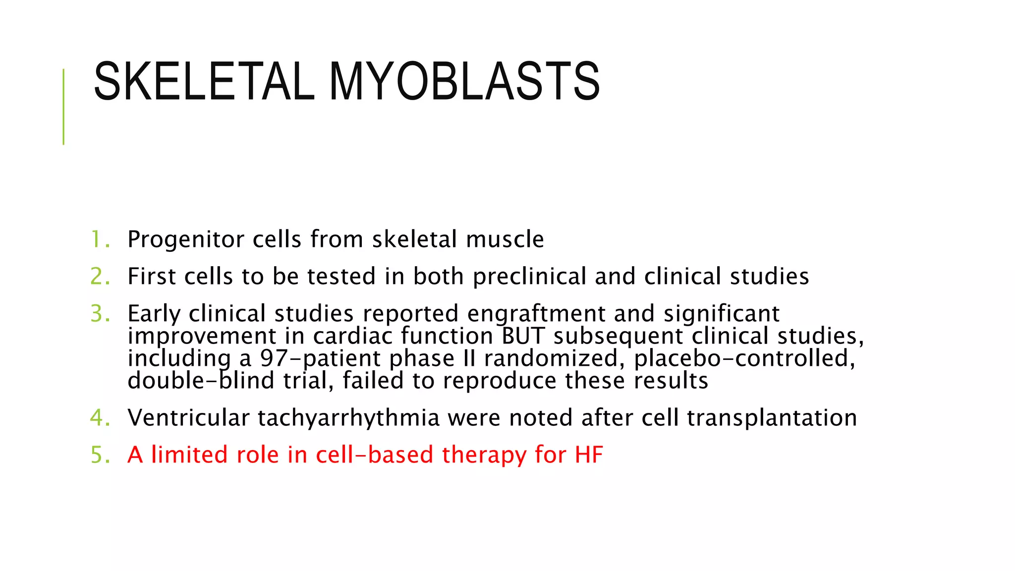 SKELETAL MYOBLASTS
1. Progenitor cells from skeletal muscle
2. First cells to be tested in both preclinical and clinical studies
3. Early clinical studies reported engraftment and significant
improvement in cardiac function BUT subsequent clinical studies,
including a 97-patient phase II randomized, placebo-controlled,
double-blind trial, failed to reproduce these results
4. Ventricular tachyarrhythmia were noted after cell transplantation
5. A limited role in cell-based therapy for HF
 