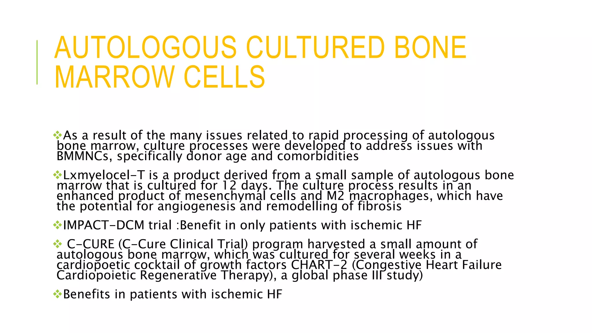 AUTOLOGOUS CULTURED BONE
MARROW CELLS
As a result of the many issues related to rapid processing of autologous
bone marrow, culture processes were developed to address issues with
BMMNCs, specifically donor age and comorbidities
Lxmyelocel-T is a product derived from a small sample of autologous bone
marrow that is cultured for 12 days. The culture process results in an
enhanced product of mesenchymal cells and M2 macrophages, which have
the potential for angiogenesis and remodelling of fibrosis
IMPACT-DCM trial :Benefit in only patients with ischemic HF
 C-CURE (C-Cure Clinical Trial) program harvested a small amount of
autologous bone marrow, which was cultured for several weeks in a
cardiopoetic cocktail of growth factors CHART-2 (Congestive Heart Failure
Cardiopoietic Regenerative Therapy), a global phase III study)
Benefits in patients with ischemic HF
 