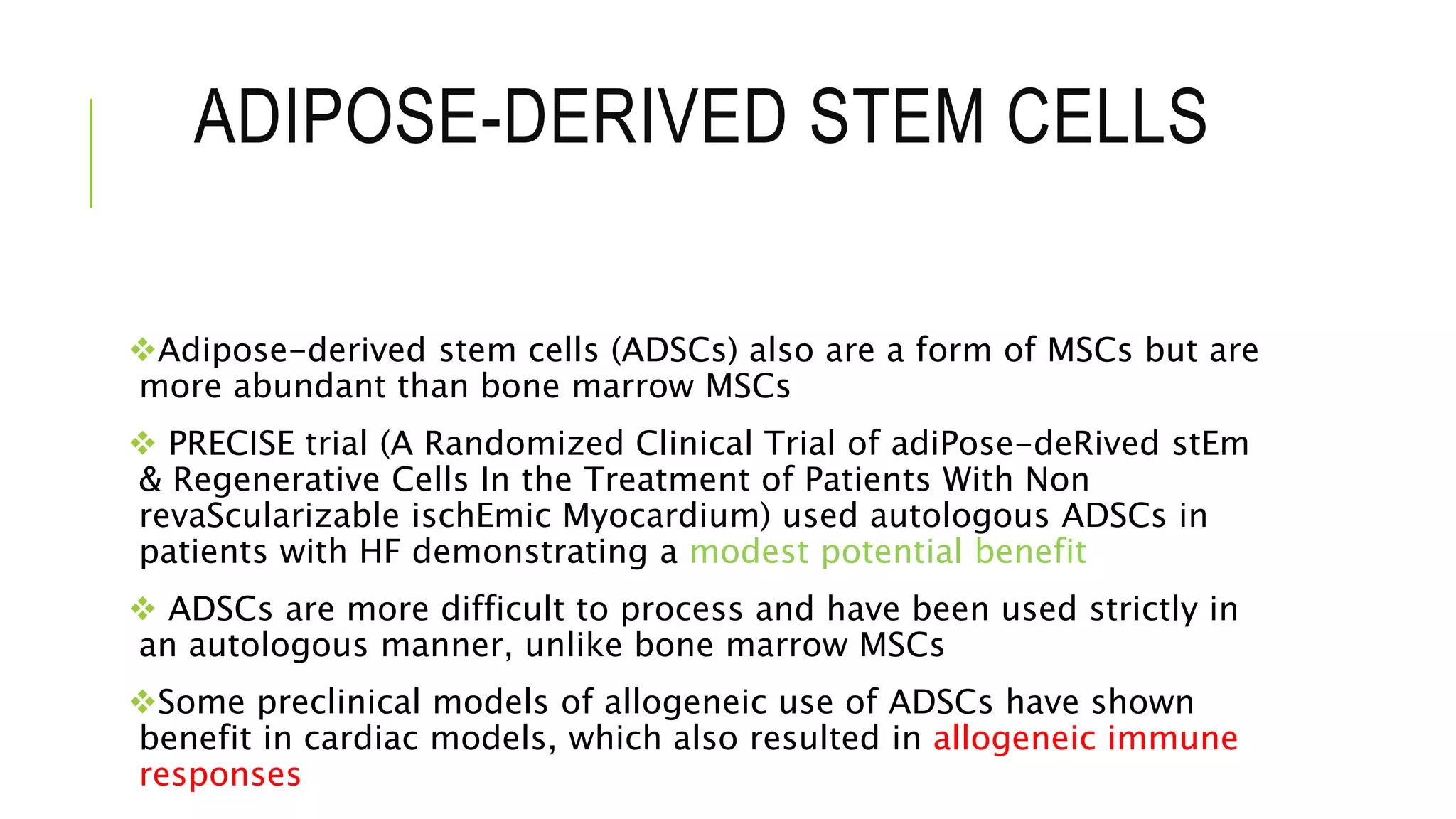 ADIPOSE-DERIVED STEM CELLS
Adipose-derived stem cells (ADSCs) also are a form of MSCs but are
more abundant than bone marrow MSCs
 PRECISE trial (A Randomized Clinical Trial of adiPose-deRived stEm
& Regenerative Cells In the Treatment of Patients With Non
revaScularizable ischEmic Myocardium) used autologous ADSCs in
patients with HF demonstrating a modest potential benefit
 ADSCs are more difficult to process and have been used strictly in
an autologous manner, unlike bone marrow MSCs
Some preclinical models of allogeneic use of ADSCs have shown
benefit in cardiac models, which also resulted in allogeneic immune
responses
 