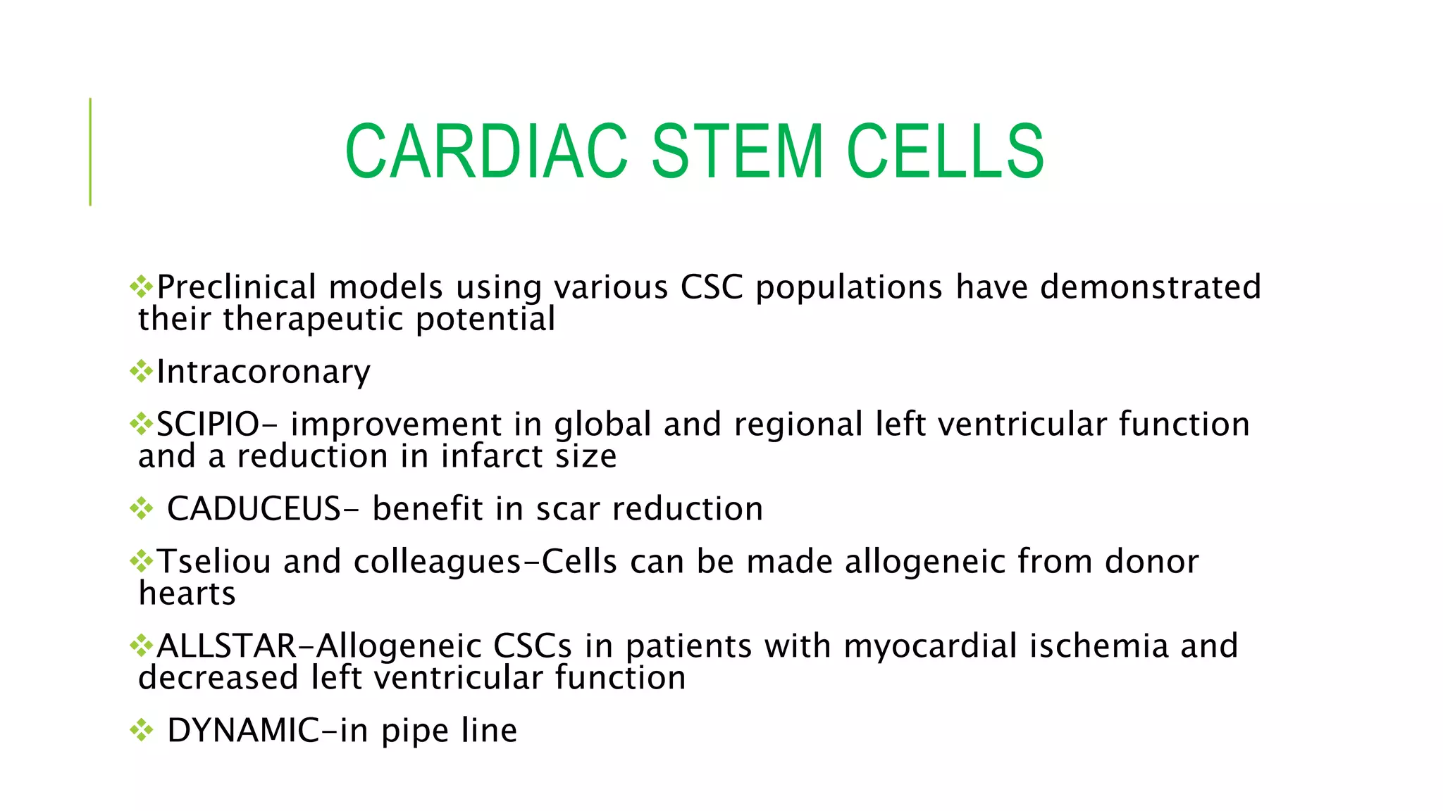 CARDIAC STEM CELLS
Preclinical models using various CSC populations have demonstrated
their therapeutic potential
Intracoronary
SCIPIO- improvement in global and regional left ventricular function
and a reduction in infarct size
 CADUCEUS- benefit in scar reduction
Tseliou and colleagues-Cells can be made allogeneic from donor
hearts
ALLSTAR-Allogeneic CSCs in patients with myocardial ischemia and
decreased left ventricular function
 DYNAMIC-in pipe line
 