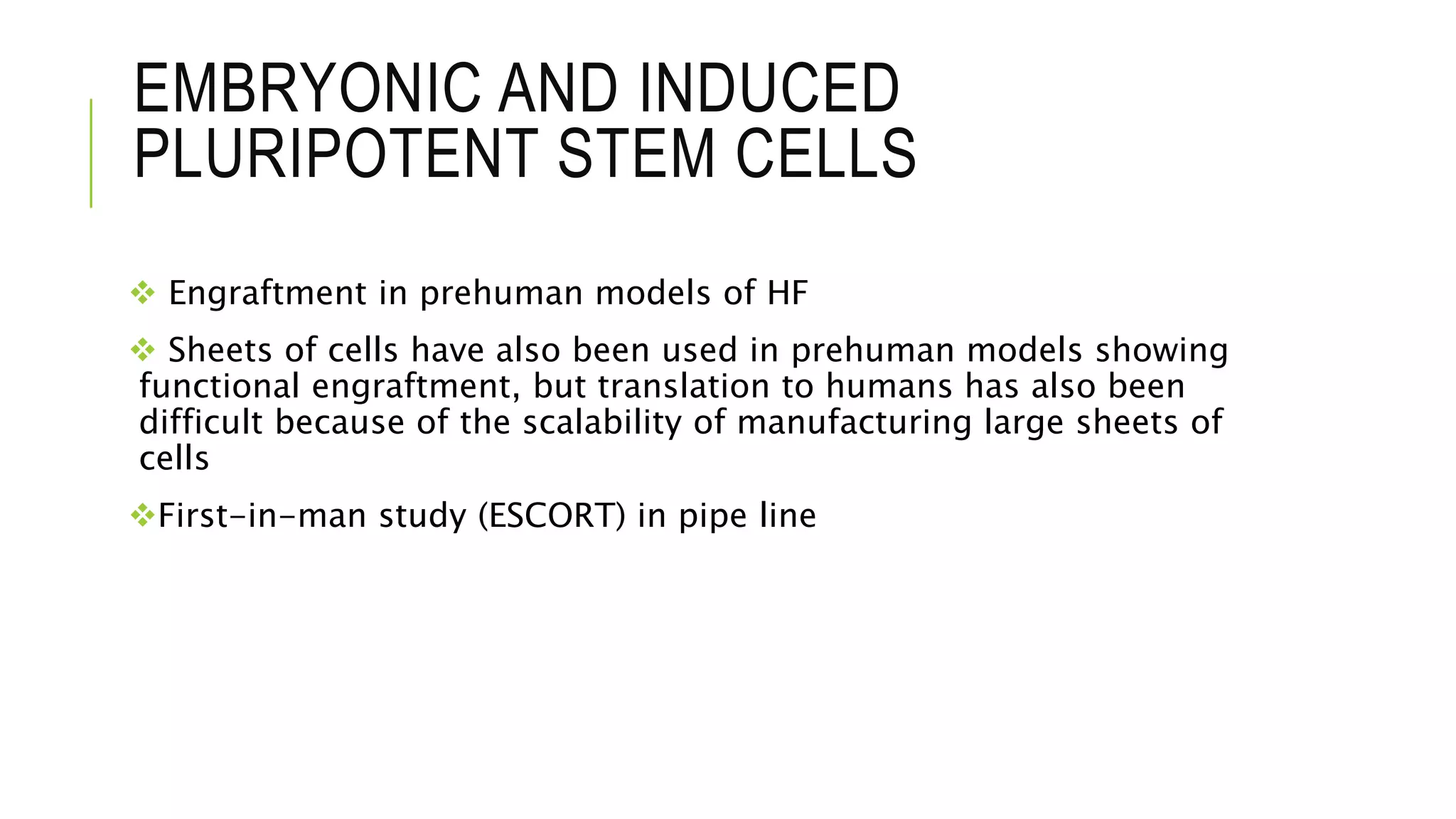 EMBRYONIC AND INDUCED
PLURIPOTENT STEM CELLS
 Engraftment in prehuman models of HF
 Sheets of cells have also been used in prehuman models showing
functional engraftment, but translation to humans has also been
difficult because of the scalability of manufacturing large sheets of
cells
First-in-man study (ESCORT) in pipe line
 