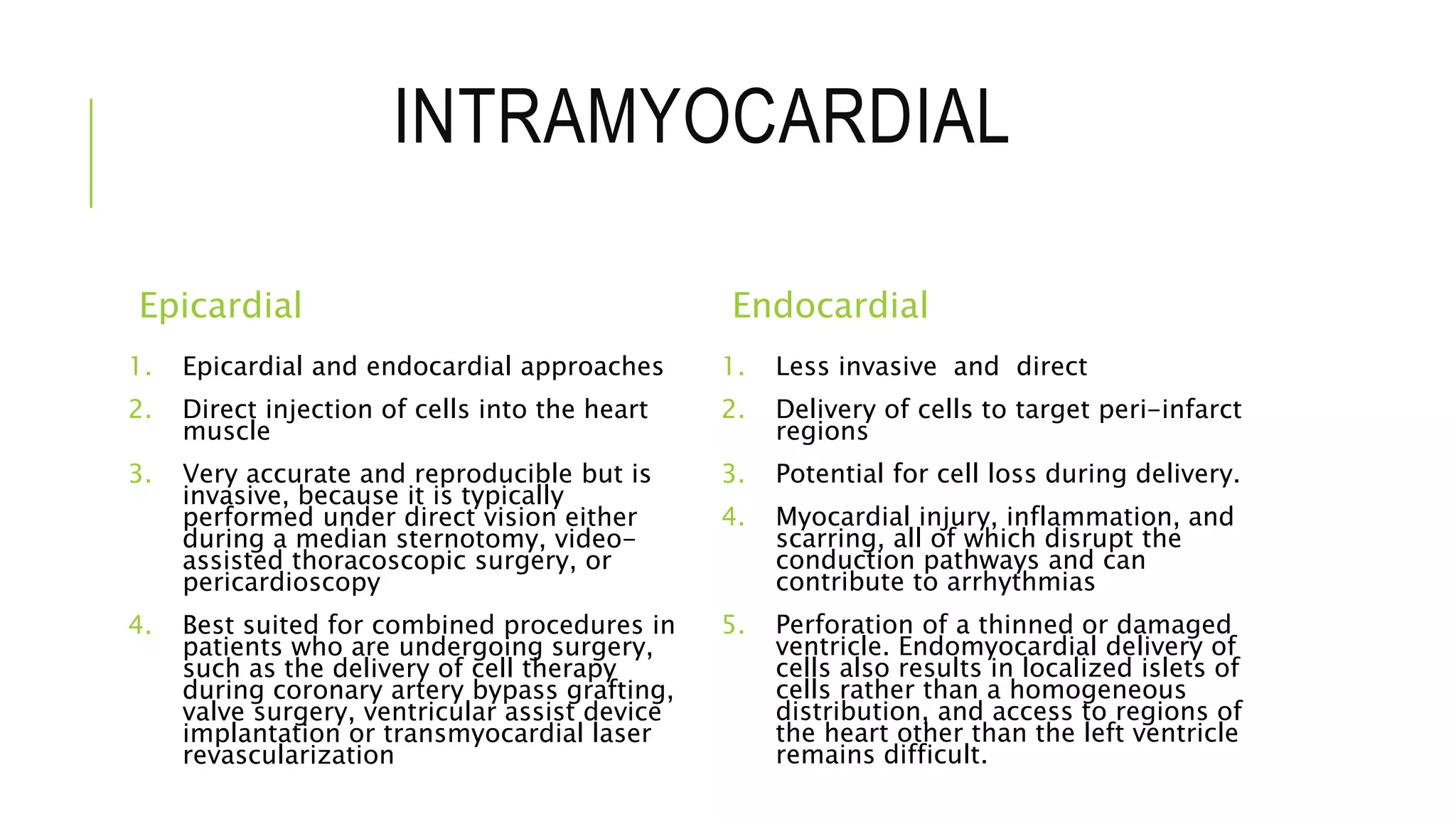 INTRAMYOCARDIAL
Epicardial
1. Epicardial and endocardial approaches
2. Direct injection of cells into the heart
muscle
3. Very accurate and reproducible but is
invasive, because it is typically
performed under direct vision either
during a median sternotomy, video-
assisted thoracoscopic surgery, or
pericardioscopy
4. Best suited for combined procedures in
patients who are undergoing surgery,
such as the delivery of cell therapy
during coronary artery bypass grafting,
valve surgery, ventricular assist device
implantation or transmyocardial laser
revascularization
Endocardial
1. Less invasive and direct
2. Delivery of cells to target peri-infarct
regions
3. Potential for cell loss during delivery.
4. Myocardial injury, inflammation, and
scarring, all of which disrupt the
conduction pathways and can
contribute to arrhythmias
5. Perforation of a thinned or damaged
ventricle. Endomyocardial delivery of
cells also results in localized islets of
cells rather than a homogeneous
distribution, and access to regions of
the heart other than the left ventricle
remains difficult.
 