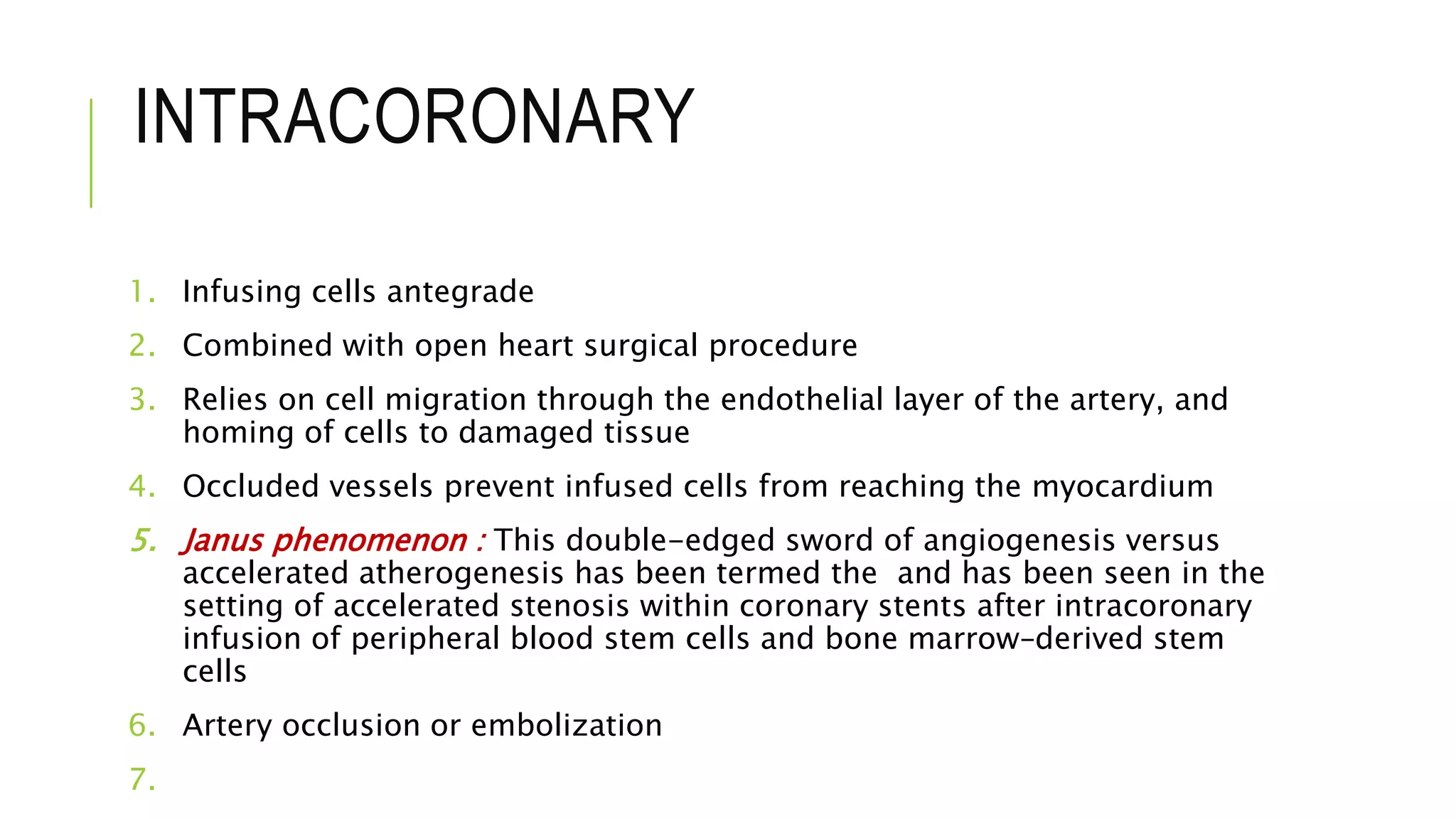INTRACORONARY
1. Infusing cells antegrade
2. Combined with open heart surgical procedure
3. Relies on cell migration through the endothelial layer of the artery, and
homing of cells to damaged tissue
4. Occluded vessels prevent infused cells from reaching the myocardium
5. Janus phenomenon : This double-edged sword of angiogenesis versus
accelerated atherogenesis has been termed the and has been seen in the
setting of accelerated stenosis within coronary stents after intracoronary
infusion of peripheral blood stem cells and bone marrow–derived stem
cells
6. Artery occlusion or embolization
7.
 