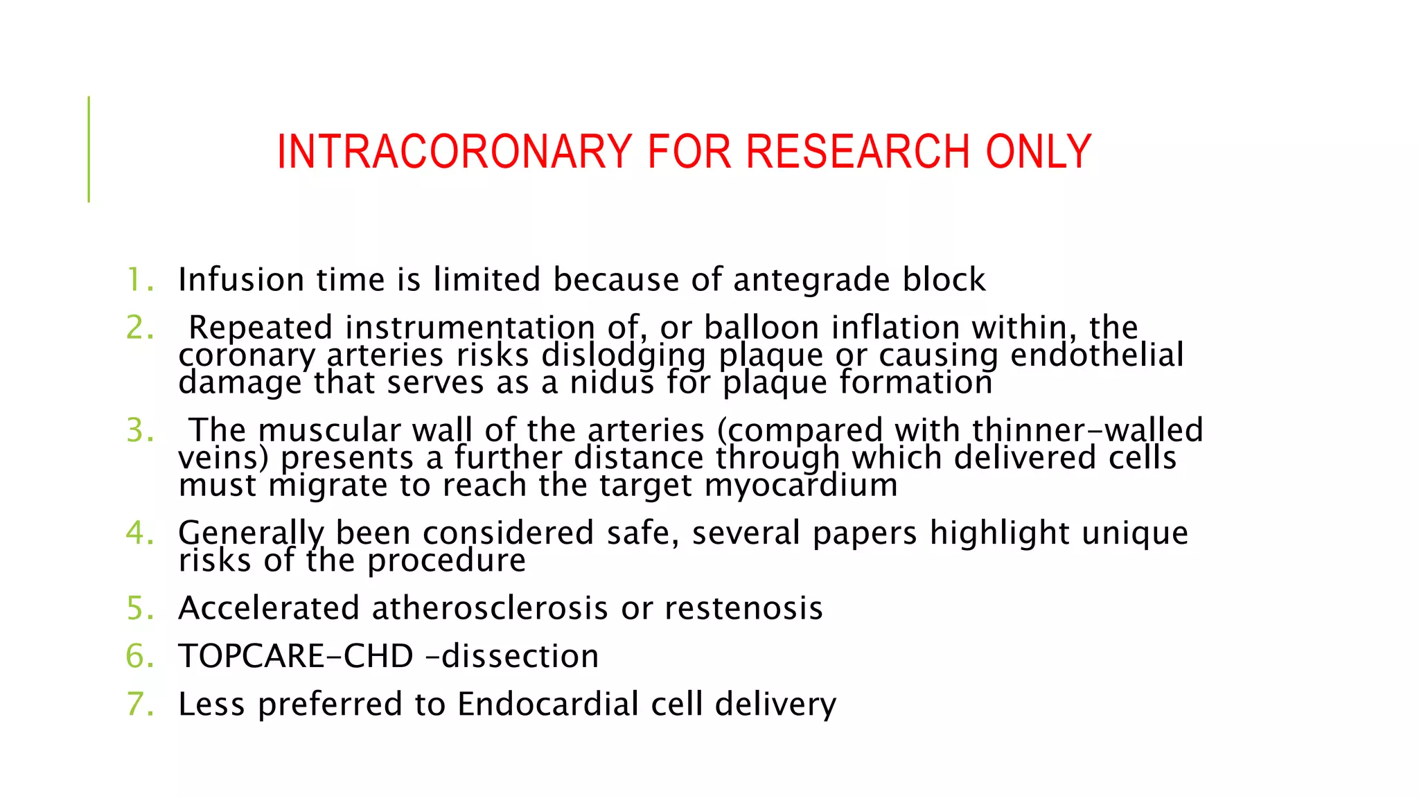 INTRACORONARY FOR RESEARCH ONLY
1. Infusion time is limited because of antegrade block
2. Repeated instrumentation of, or balloon inflation within, the
coronary arteries risks dislodging plaque or causing endothelial
damage that serves as a nidus for plaque formation
3. The muscular wall of the arteries (compared with thinner-walled
veins) presents a further distance through which delivered cells
must migrate to reach the target myocardium
4. Generally been considered safe, several papers highlight unique
risks of the procedure
5. Accelerated atherosclerosis or restenosis
6. TOPCARE-CHD –dissection
7. Less preferred to Endocardial cell delivery
 