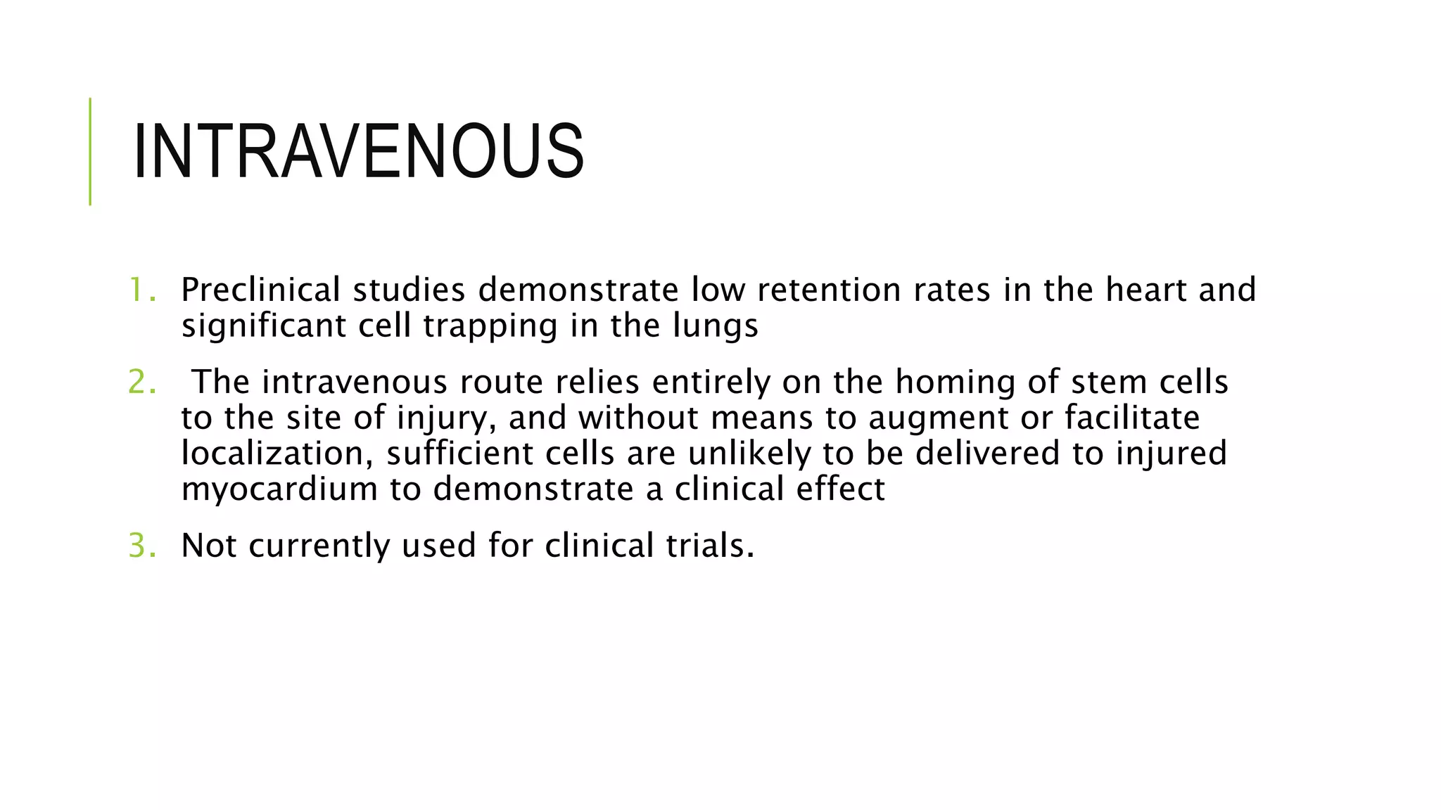 INTRAVENOUS
1. Preclinical studies demonstrate low retention rates in the heart and
significant cell trapping in the lungs
2. The intravenous route relies entirely on the homing of stem cells
to the site of injury, and without means to augment or facilitate
localization, sufficient cells are unlikely to be delivered to injured
myocardium to demonstrate a clinical effect
3. Not currently used for clinical trials.
 