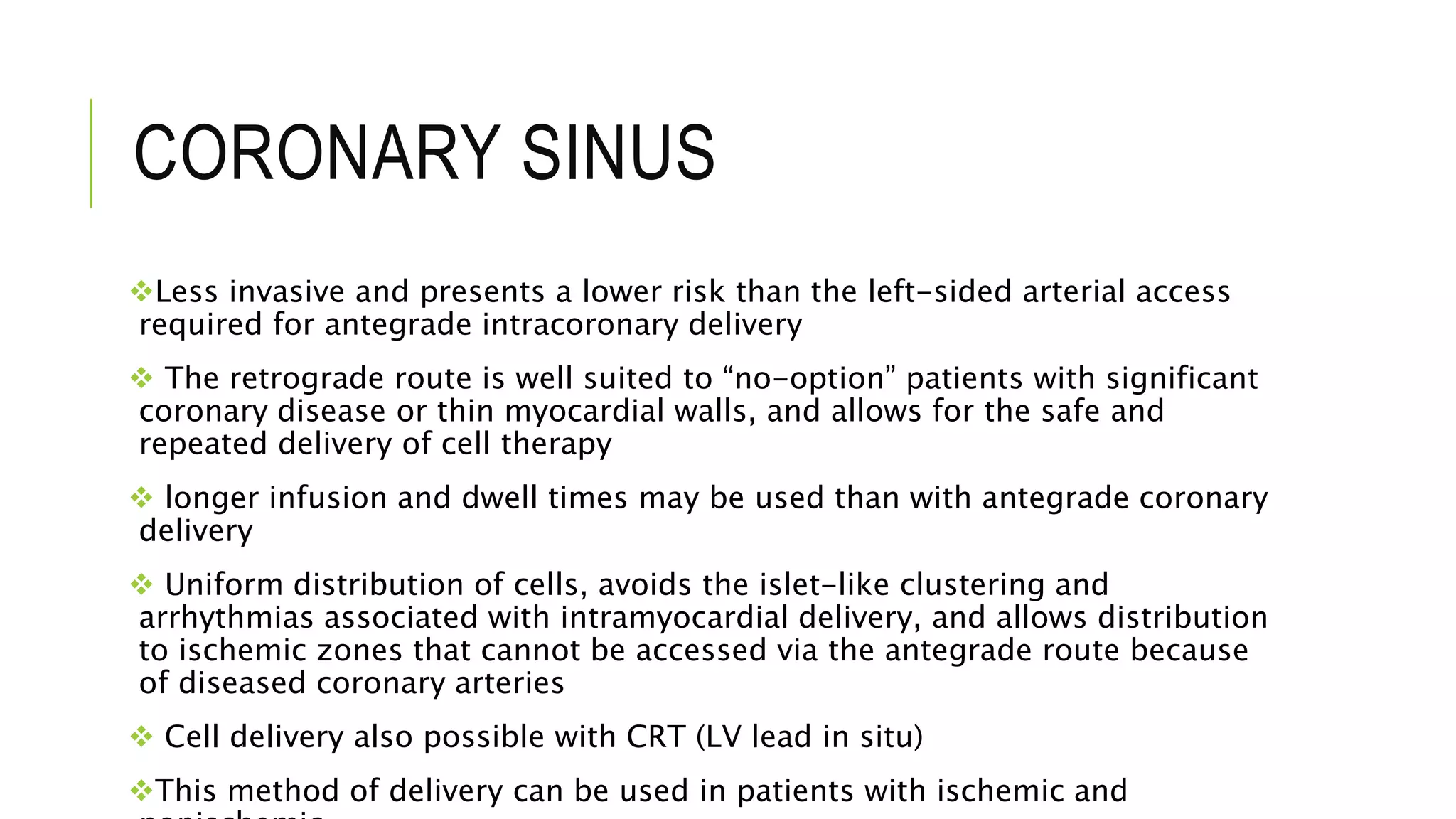CORONARY SINUS
Less invasive and presents a lower risk than the left-sided arterial access
required for antegrade intracoronary delivery
 The retrograde route is well suited to “no-option” patients with significant
coronary disease or thin myocardial walls, and allows for the safe and
repeated delivery of cell therapy
 longer infusion and dwell times may be used than with antegrade coronary
delivery
 Uniform distribution of cells, avoids the islet-like clustering and
arrhythmias associated with intramyocardial delivery, and allows distribution
to ischemic zones that cannot be accessed via the antegrade route because
of diseased coronary arteries
 Cell delivery also possible with CRT (LV lead in situ)
This method of delivery can be used in patients with ischemic and
 