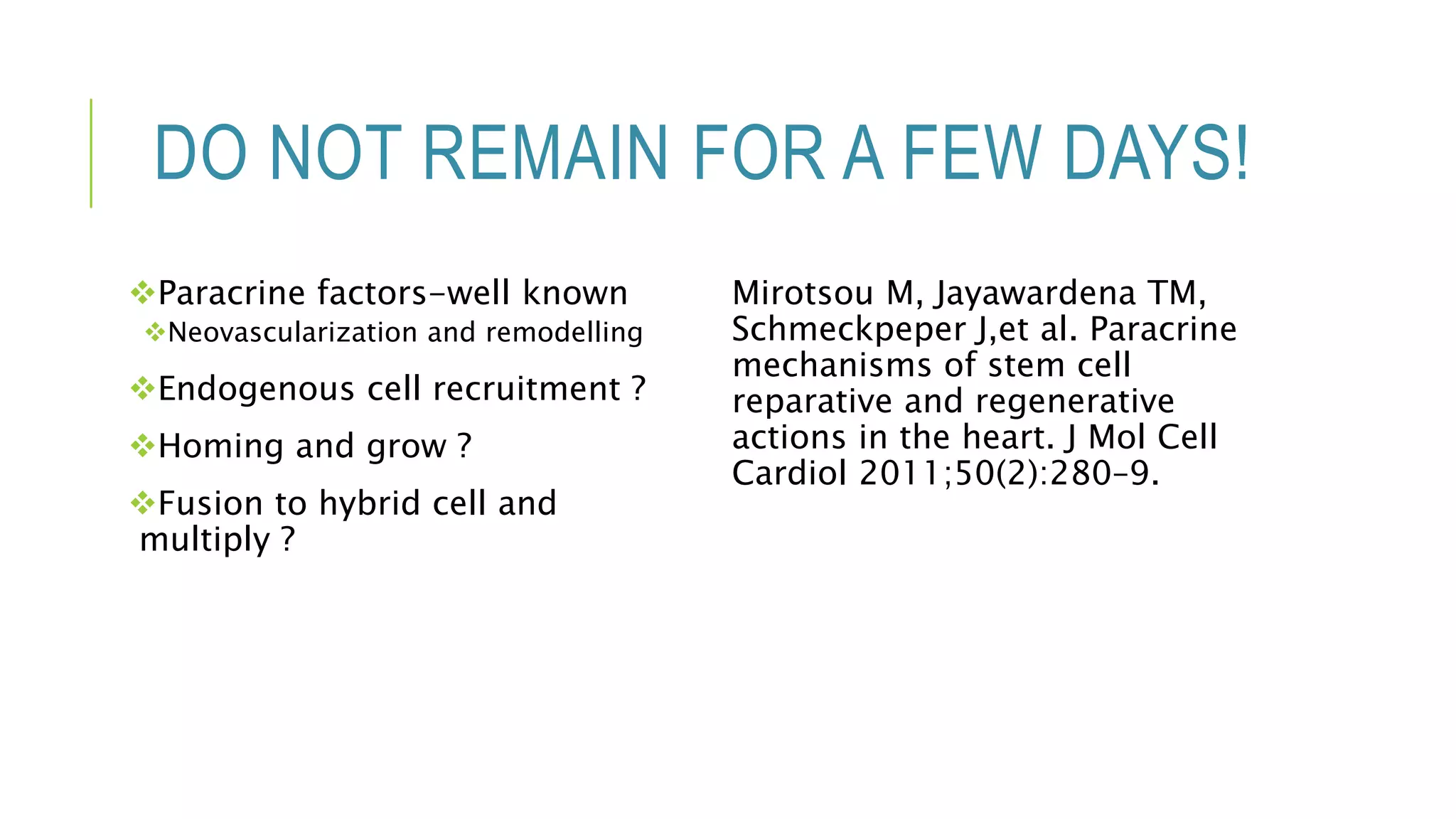 DO NOT REMAIN FOR A FEW DAYS!
Paracrine factors-well known
Neovascularization and remodelling
Endogenous cell recruitment ?
Homing and grow ?
Fusion to hybrid cell and
multiply ?
Mirotsou M, Jayawardena TM,
Schmeckpeper J,et al. Paracrine
mechanisms of stem cell
reparative and regenerative
actions in the heart. J Mol Cell
Cardiol 2011;50(2):280–9.
 