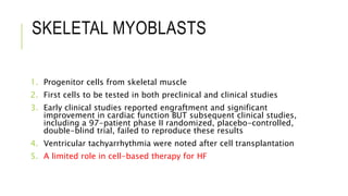 SKELETAL MYOBLASTS
1. Progenitor cells from skeletal muscle
2. First cells to be tested in both preclinical and clinical studies
3. Early clinical studies reported engraftment and significant
improvement in cardiac function BUT subsequent clinical studies,
including a 97-patient phase II randomized, placebo-controlled,
double-blind trial, failed to reproduce these results
4. Ventricular tachyarrhythmia were noted after cell transplantation
5. A limited role in cell-based therapy for HF
 