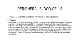 PERIPHERAL BLOOD CELLS
1. CD34+ cells for ischemic HF with promising results
2. Issues
Granulocyte colony-stimulating factors for peripheral blood mobilization, apheresis,
and the costs associated with CD34+ selection have limited the use of this cell
product. The long-term benefits of using blood-selected cells in patients with acute
myocardial infarction have been shown to be less favourable compared with using
bone marrow cells. This finding has further limited the use of peripheral blood for
treating ischemic heart disease. The mechanism of possible benefit for peripheral
blood CD34+ cells in patients with nonischemic versus ischemic HF has not been
identified.
 