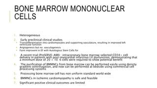 BONE MARROW MONONUCLEAR
CELLS
1. Heterogeneous
2. Early preclinical clinical studies
 Transdifferentiation into cardiomyocytes and supporting vasculature, resulting in improved left
ventricular function
 Angiogenesis but no vasculogenesis
 Faint improvent in EF with Autologous Stem Cells for
3. A recent trial (PreSERVE-AMI) : intracoronary bone marrow–selected CD34+ cell
delivery in patients with post–myocardial infarction LV dysfunction, demonstrating that
a minimum dose of 20 × 10 6 cells were required to show potential benefit
4. The purification of BMMNCs from bone marrow can be performed easily using density
gradient centrifugation, and now can be performed at bedside using commercial cell
processing systems
5. Processing bone marrow cell has non uniform standard world wide
6. BMMNCs in ischemic cardiomyopathy is safe and feasible
7. Significant positive clinical outcomes are limited
 