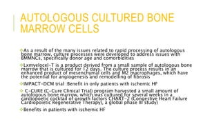 AUTOLOGOUS CULTURED BONE
MARROW CELLS
As a result of the many issues related to rapid processing of autologous
bone marrow, culture processes were developed to address issues with
BMMNCs, specifically donor age and comorbidities
Lxmyelocel-T is a product derived from a small sample of autologous bone
marrow that is cultured for 12 days. The culture process results in an
enhanced product of mesenchymal cells and M2 macrophages, which have
the potential for angiogenesis and remodelling of fibrosis
IMPACT-DCM trial :Benefit in only patients with ischemic HF
 C-CURE (C-Cure Clinical Trial) program harvested a small amount of
autologous bone marrow, which was cultured for several weeks in a
cardiopoetic cocktail of growth factors CHART-2 (Congestive Heart Failure
Cardiopoietic Regenerative Therapy), a global phase III study)
Benefits in patients with ischemic HF
 