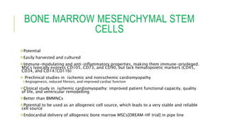 BONE MARROW MESENCHYMAL STEM
CELLS
Potential
Easily harvested and cultured
Immune-modulating and anti-inflammatory properties, making them immune-privileged.
MSCs typically express CD105, CD73, and CD90, but lack hematopoietic markers (CD45,
CD34, and CD14/CD11b)
 Preclinical studies in ischemic and nonischemic cardiomyopathy
Angiogenesis, reduced fibrosis, and improved cardiac function
Clinical study in ischemic cardiomyopathy: improved patient functional capacity, quality
of life, and ventricular remodelling
Better than BMMNCs
Potential to be used as an allogeneic cell source, which leads to a very stable and reliable
cell source
Endocardial delivery of allogeneic bone marrow MSCs[DREAM-HF trial] in pipe line
 