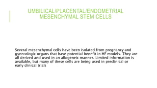 UMBILICAL/PLACENTAL/ENDOMETRIAL
MESENCHYMAL STEM CELLS
Several mesenchymal cells have been isolated from pregnancy and
gynecologic organs that have potential benefit in HF models. They are
all derived and used in an allogeneic manner. Limited information is
available, but many of these cells are being used in preclinical or
early clinical trials
 