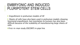 EMBRYONIC AND INDUCED
PLURIPOTENT STEM CELLS
 Engraftment in prehuman models of HF
 Sheets of cells have also been used in prehuman models showing
functional engraftment, but translation to humans has also been
difficult because of the scalability of manufacturing large sheets of
cells
First-in-man study (ESCORT) in pipe line
 