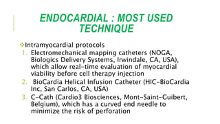 ENDOCARDIAL : MOST USED
TECHNIQUE
Intramyocardial protocols
1. Electromechanical mapping catheters (NOGA,
Biologics Delivery Systems, Irwindale, CA, USA),
which allow real-time evaluation of myocardial
viability before cell therapy injection
2. BioCardia Helical Infusion Catheter (HIC-BioCardia
Inc, San Carlos, CA, USA)
3. C-Cath (Cardio3 Biosciences, Mont-Saint-Guibert,
Belgium), which has a curved end needle to
minimize the risk of perforation
 