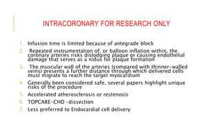 INTRACORONARY FOR RESEARCH ONLY
1. Infusion time is limited because of antegrade block
2. Repeated instrumentation of, or balloon inflation within, the
coronary arteries risks dislodging plaque or causing endothelial
damage that serves as a nidus for plaque formation
3. The muscular wall of the arteries (compared with thinner-walled
veins) presents a further distance through which delivered cells
must migrate to reach the target myocardium
4. Generally been considered safe, several papers highlight unique
risks of the procedure
5. Accelerated atherosclerosis or restenosis
6. TOPCARE-CHD –dissection
7. Less preferred to Endocardial cell delivery
 