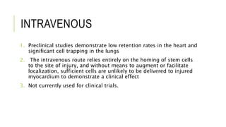 INTRAVENOUS
1. Preclinical studies demonstrate low retention rates in the heart and
significant cell trapping in the lungs
2. The intravenous route relies entirely on the homing of stem cells
to the site of injury, and without means to augment or facilitate
localization, sufficient cells are unlikely to be delivered to injured
myocardium to demonstrate a clinical effect
3. Not currently used for clinical trials.
 