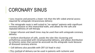 CORONARY SINUS
Less invasive and presents a lower risk than the left-sided arterial access
required for antegrade intracoronary delivery
 The retrograde route is well suited to “no-option” patients with significant
coronary disease or thin myocardial walls, and allows for the safe and
repeated delivery of cell therapy
 longer infusion and dwell times may be used than with antegrade coronary
delivery
 Uniform distribution of cells, avoids the islet-like clustering and
arrhythmias associated with intramyocardial delivery, and allows distribution
to ischemic zones that cannot be accessed via the antegrade route because
of diseased coronary arteries
 Cell delivery also possible with CRT (LV lead in situ)
This method of delivery can be used in patients with ischemic and
 