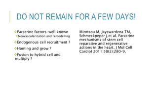DO NOT REMAIN FOR A FEW DAYS!
Paracrine factors-well known
Neovascularization and remodelling
Endogenous cell recruitment ?
Homing and grow ?
Fusion to hybrid cell and
multiply ?
Mirotsou M, Jayawardena TM,
Schmeckpeper J,et al. Paracrine
mechanisms of stem cell
reparative and regenerative
actions in the heart. J Mol Cell
Cardiol 2011;50(2):280–9.
 