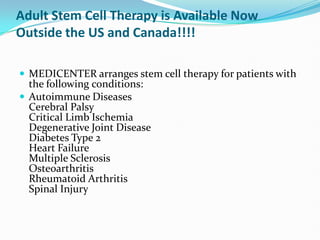 Adult Stem Cell Therapy is Available Now Outside the US and Canada!!!! MEDICENTER arranges stem cell therapy for patients with the following conditions: Autoimmune DiseasesCerebral PalsyCritical Limb IschemiaDegenerative Joint DiseaseDiabetes Type 2Heart FailureMultiple SclerosisOsteoarthritisRheumatoid ArthritisSpinal Injury 