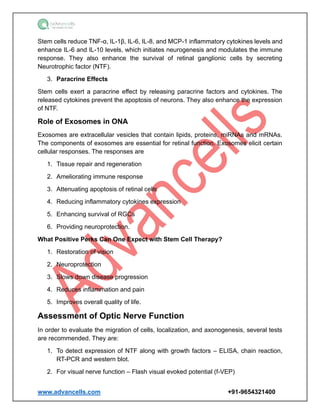 www.advancells.com +91-9654321400
Stem cells reduce TNF-α, IL-1β, IL-6, IL-8, and MCP-1 inflammatory cytokines levels and
enhance IL-6 and IL-10 levels, which initiates neurogenesis and modulates the immune
response. They also enhance the survival of retinal ganglionic cells by secreting
Neurotrophic factor (NTF).
3. Paracrine Effects
Stem cells exert a paracrine effect by releasing paracrine factors and cytokines. The
released cytokines prevent the apoptosis of neurons. They also enhance the expression
of NTF.
Role of Exosomes in ONA
Exosomes are extracellular vesicles that contain lipids, proteins, miRNAs and mRNAs.
The components of exosomes are essential for retinal function. Exosomes elicit certain
cellular responses. The responses are
1. Tissue repair and regeneration
2. Ameliorating immune response
3. Attenuating apoptosis of retinal cells
4. Reducing inflammatory cytokines expression
5. Enhancing survival of RGCs
6. Providing neuroprotection.
What Positive Perks Can One Expect with Stem Cell Therapy?
1. Restoration of vision
2. Neuroprotection
3. Slows down disease progression
4. Reduces inflammation and pain
5. Improves overall quality of life.
Assessment of Optic Nerve Function
In order to evaluate the migration of cells, localization, and axonogenesis, several tests
are recommended. They are:
1. To detect expression of NTF along with growth factors – ELISA, chain reaction,
RT-PCR and western blot.
2. For visual nerve function – Flash visual evoked potential (f-VEP)
 