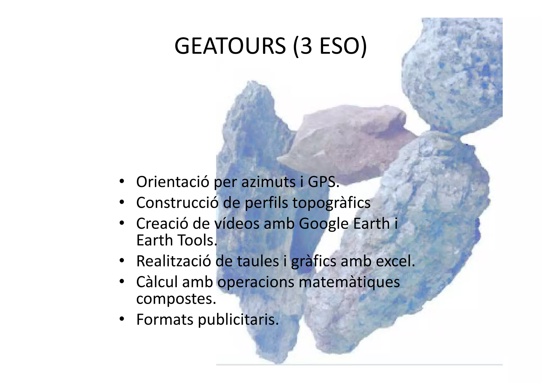 GEATOURS (3 ESO)
• Orientació per azimuts i GPS.
• Construcció de perfils topogràfics
• Creació de vídeos amb Google Earth i
Earth Tools.
• Realització de taules i gràfics amb excel.
• Càlcul amb operacions matemàtiques
compostes.
• Formats publicitaris.
 