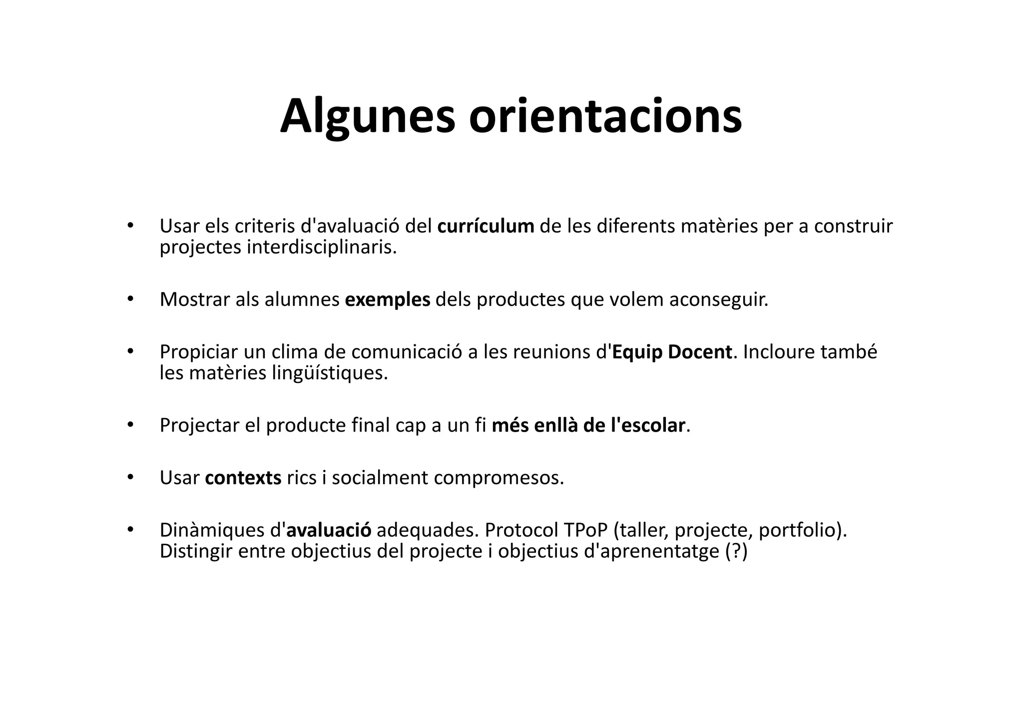 Algunes orientacions
• Usar els criteris d'avaluació del currículum de les diferents matèries per a construir
projectes interdisciplinaris.
• Mostrar als alumnes exemples dels productes que volem aconseguir.
• Propiciar un clima de comunicació a les reunions d'Equip Docent. Incloure també
les matèries lingüístiques.
• Projectar el producte final cap a un fi més enllà de l'escolar.
• Usar contexts rics i socialment compromesos.
• Dinàmiques d'avaluació adequades. Protocol TPoP (taller, projecte, portfolio).
Distingir entre objectius del projecte i objectius d'aprenentatge (?)
 