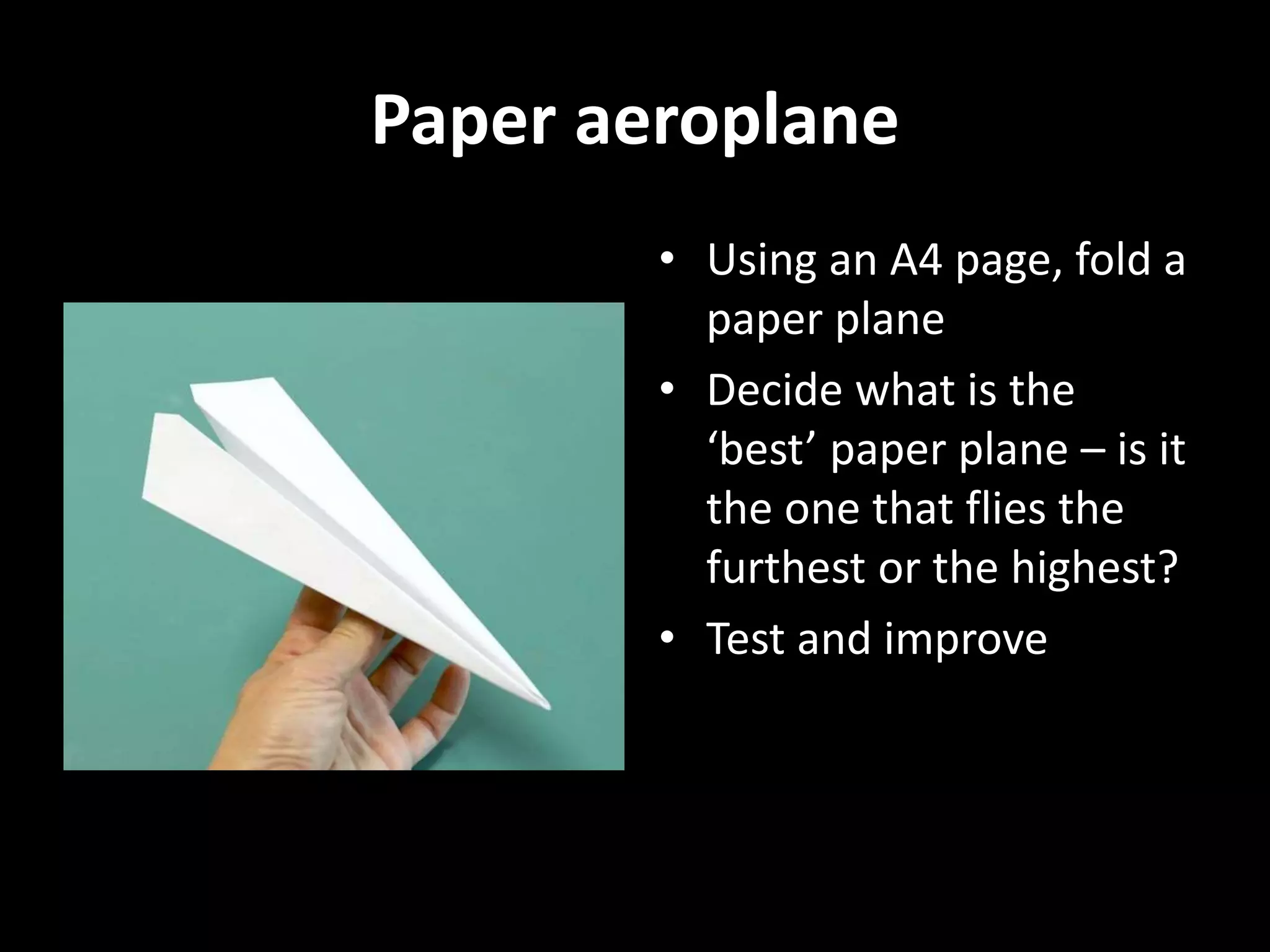 Paper aeroplane
• Using an A4 page, fold a
paper plane
• Decide what is the
‘best’ paper plane – is it
the one that flies the
furthest or the highest?
• Test and improve
 