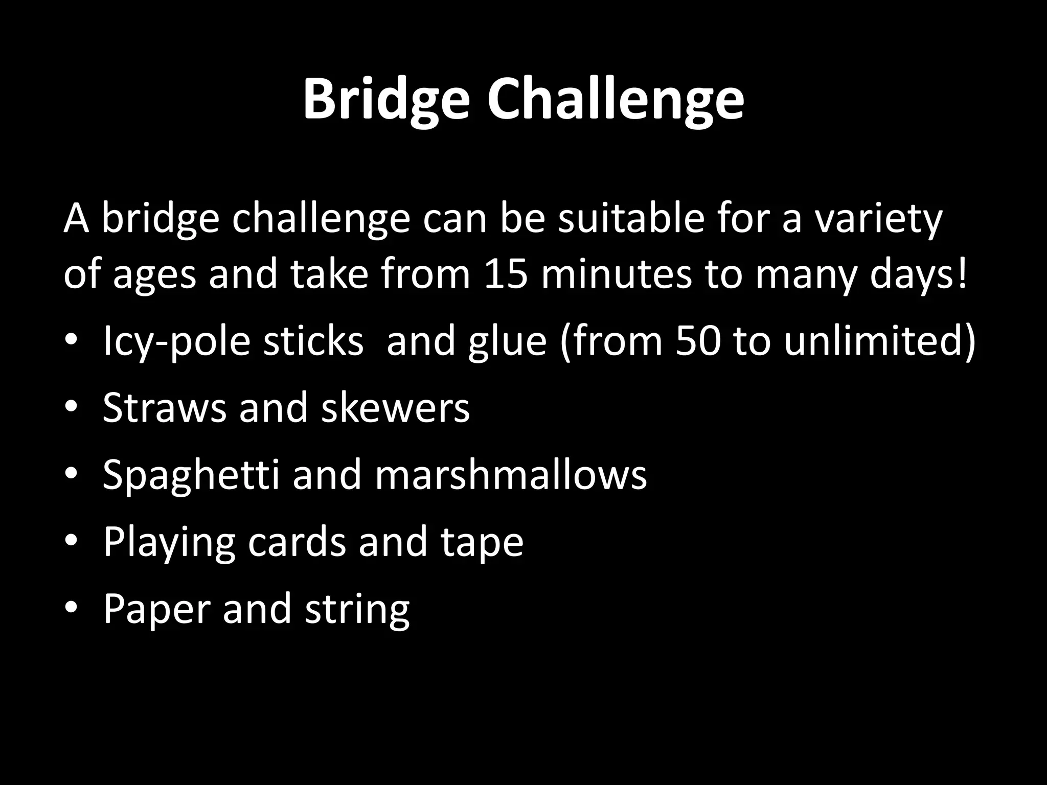 Bridge Challenge
A bridge challenge can be suitable for a variety
of ages and take from 15 minutes to many days!
• Icy-pole sticks and glue (from 50 to unlimited)
• Straws and skewers
• Spaghetti and marshmallows
• Playing cards and tape
• Paper and string
 