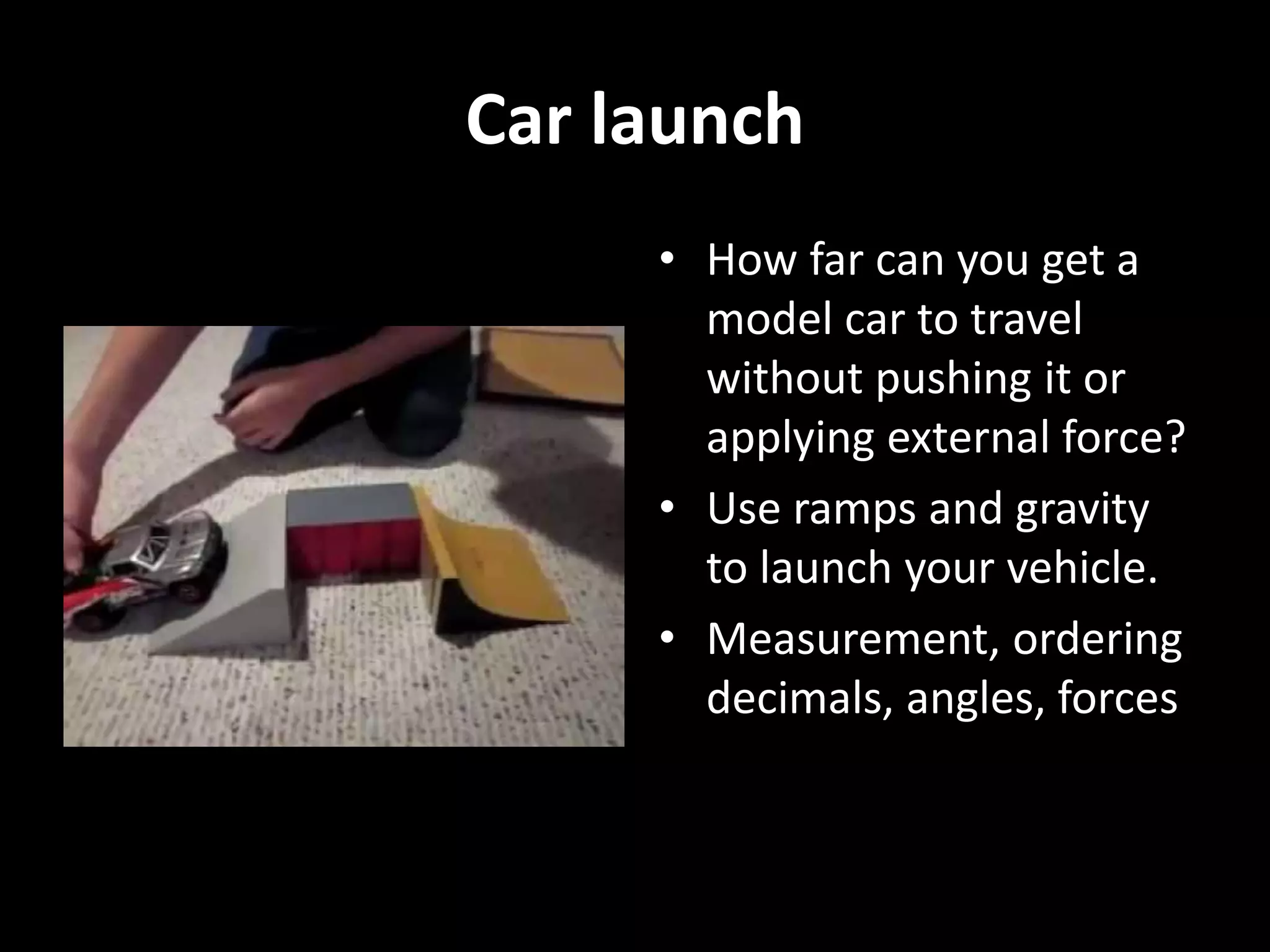Car launch
• How far can you get a
model car to travel
without pushing it or
applying external force?
• Use ramps and gravity
to launch your vehicle.
• Measurement, ordering
decimals, angles, forces
 