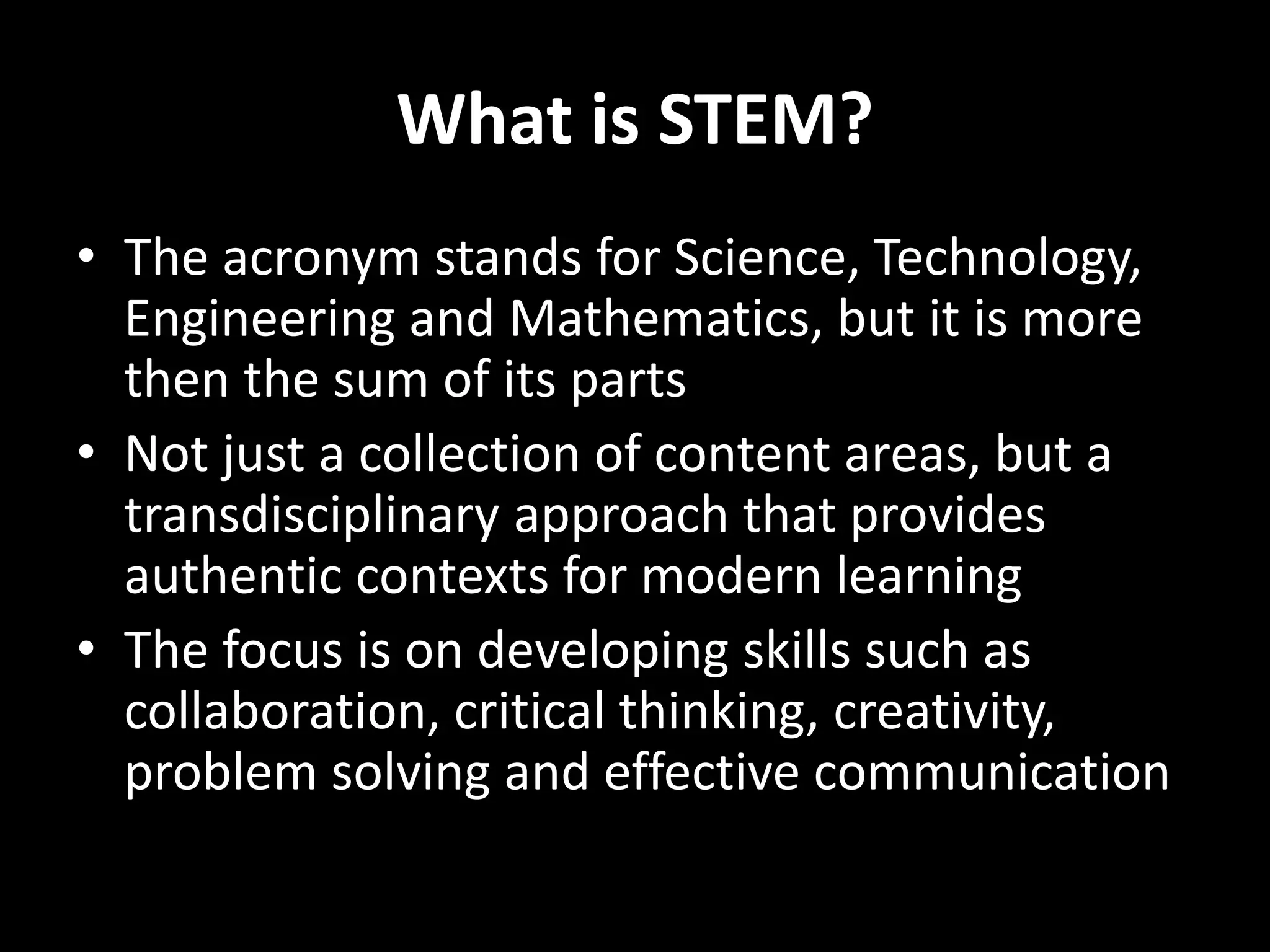 What is STEM?
• The acronym stands for Science, Technology,
Engineering and Mathematics, but it is more
then the sum of its parts
• Not just a collection of content areas, but a
transdisciplinary approach that provides
authentic contexts for modern learning
• The focus is on developing skills such as
collaboration, critical thinking, creativity,
problem solving and effective communication
 