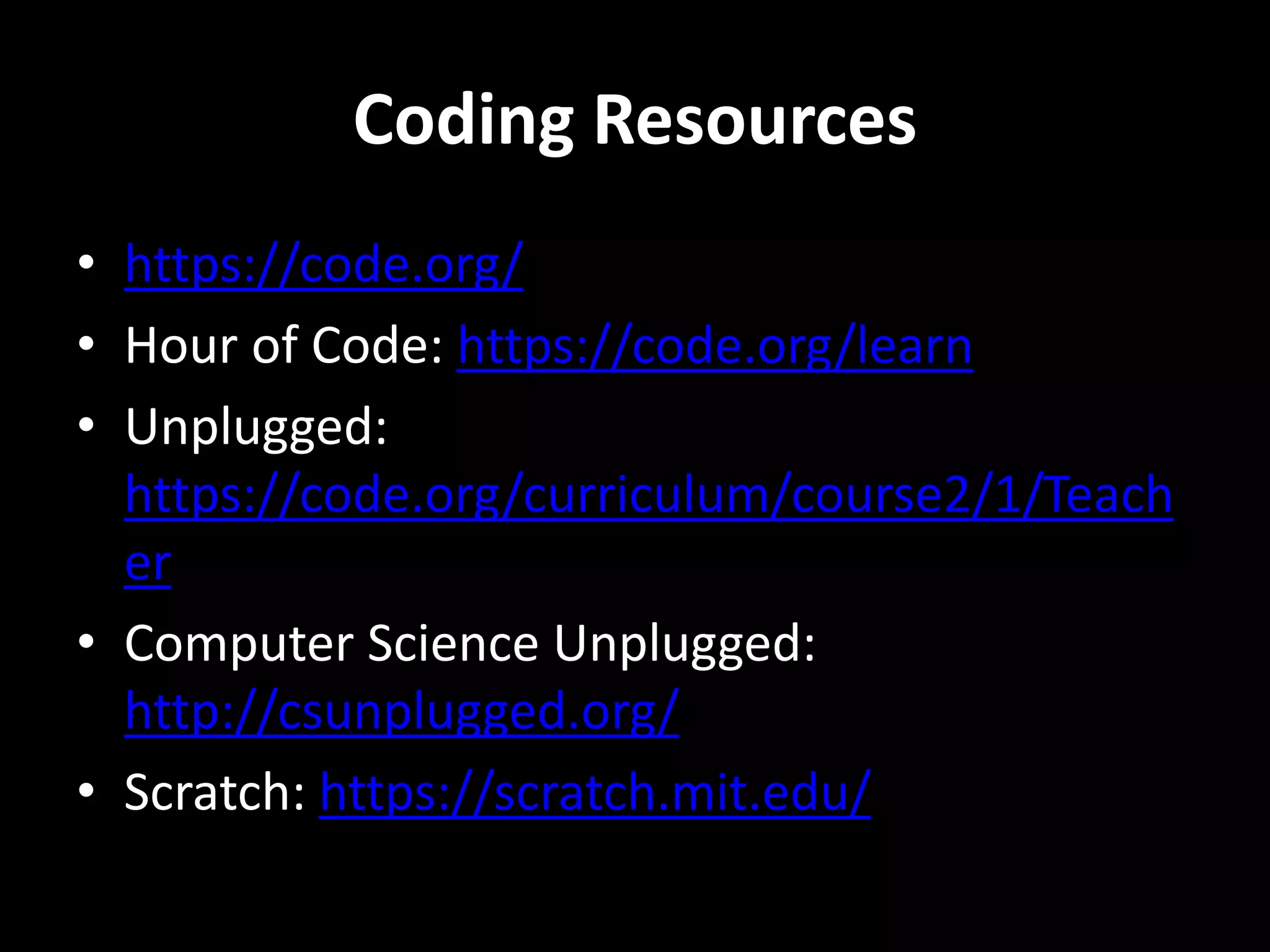 Coding Resources
• https://code.org/
• Hour of Code: https://code.org/learn
• Unplugged:
https://code.org/curriculum/course2/1/Teach
er
• Computer Science Unplugged:
http://csunplugged.org/
• Scratch: https://scratch.mit.edu/
 