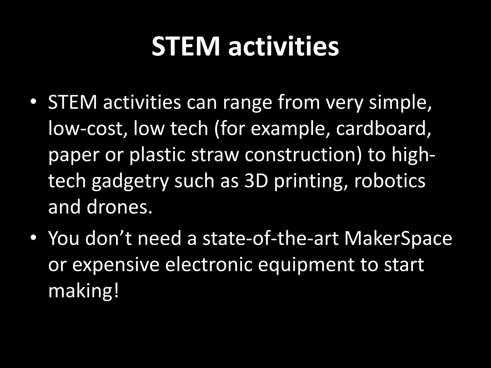 STEM activities
• STEM activities can range from very simple,
low-cost, low tech (for example, cardboard,
paper or plastic straw construction) to high-
tech gadgetry such as 3D printing, robotics
and drones.
• You don’t need a state-of-the-art MakerSpace
or expensive electronic equipment to start
making!
 