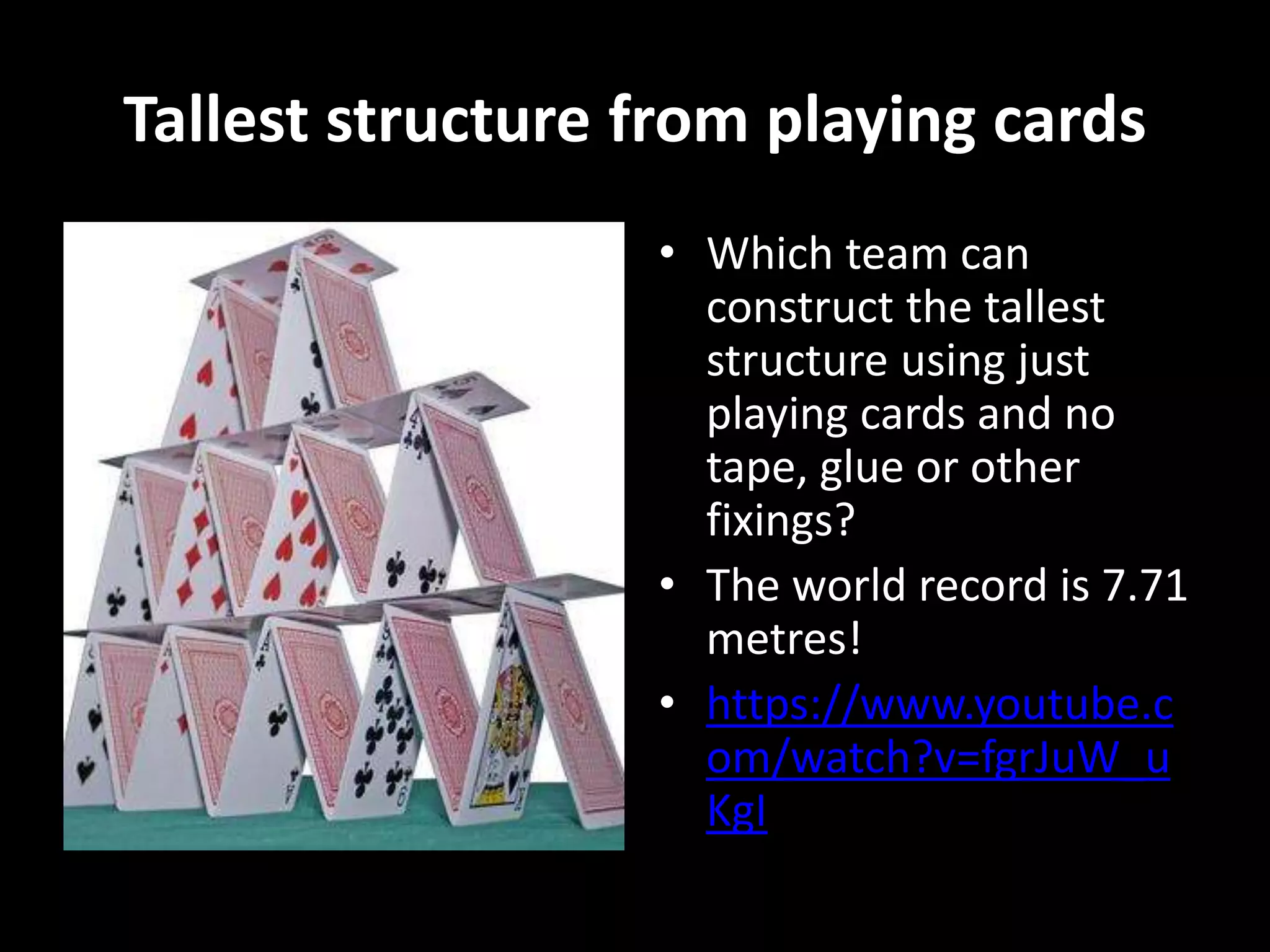 Tallest structure from playing cards
• Which team can
construct the tallest
structure using just
playing cards and no
tape, glue or other
fixings?
• The world record is 7.71
metres!
• https://www.youtube.c
om/watch?v=fgrJuW_u
KgI
 