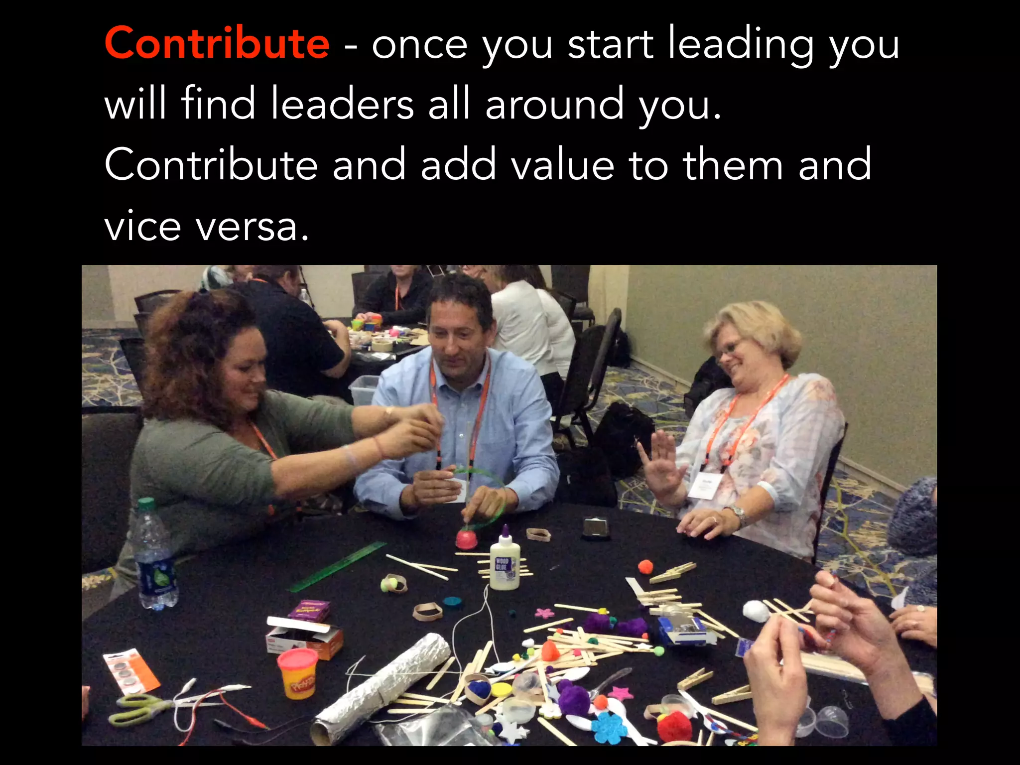 Contribute - once you start leading you
will find leaders all around you.
Contribute and add value to them and
vice versa.
 