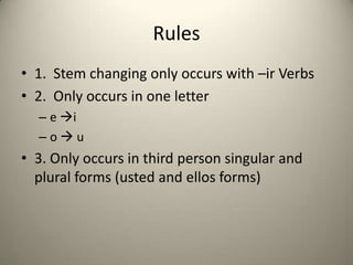 Rules
• 1. Stem changing only occurs with –ir Verbs
• 2. Only occurs in one letter
– e i
–ou
• 3. Only occurs in third person singular and
plural forms (usted and ellos forms)