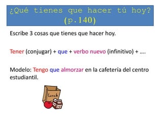 Escribe 3 cosas que tienes que hacer hoy.
Tener (conjugar) + que + verbo nuevo (infinitivo) + ….
Modelo: Tengo que almorzar en la cafetería del centro
estudiantil.
¿Qué tienes que hacer tú hoy?
(p.140)
 