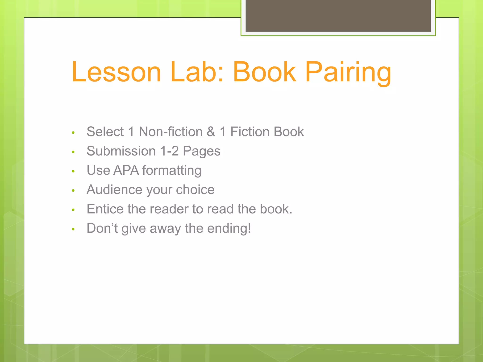 Lesson Lab: Book Pairing
• Select 1 Non-fiction & 1 Fiction Book
• Submission 1-2 Pages
• Use APA formatting
• Audience your choice
• Entice the reader to read the book.
• Don’t give away the ending!
 