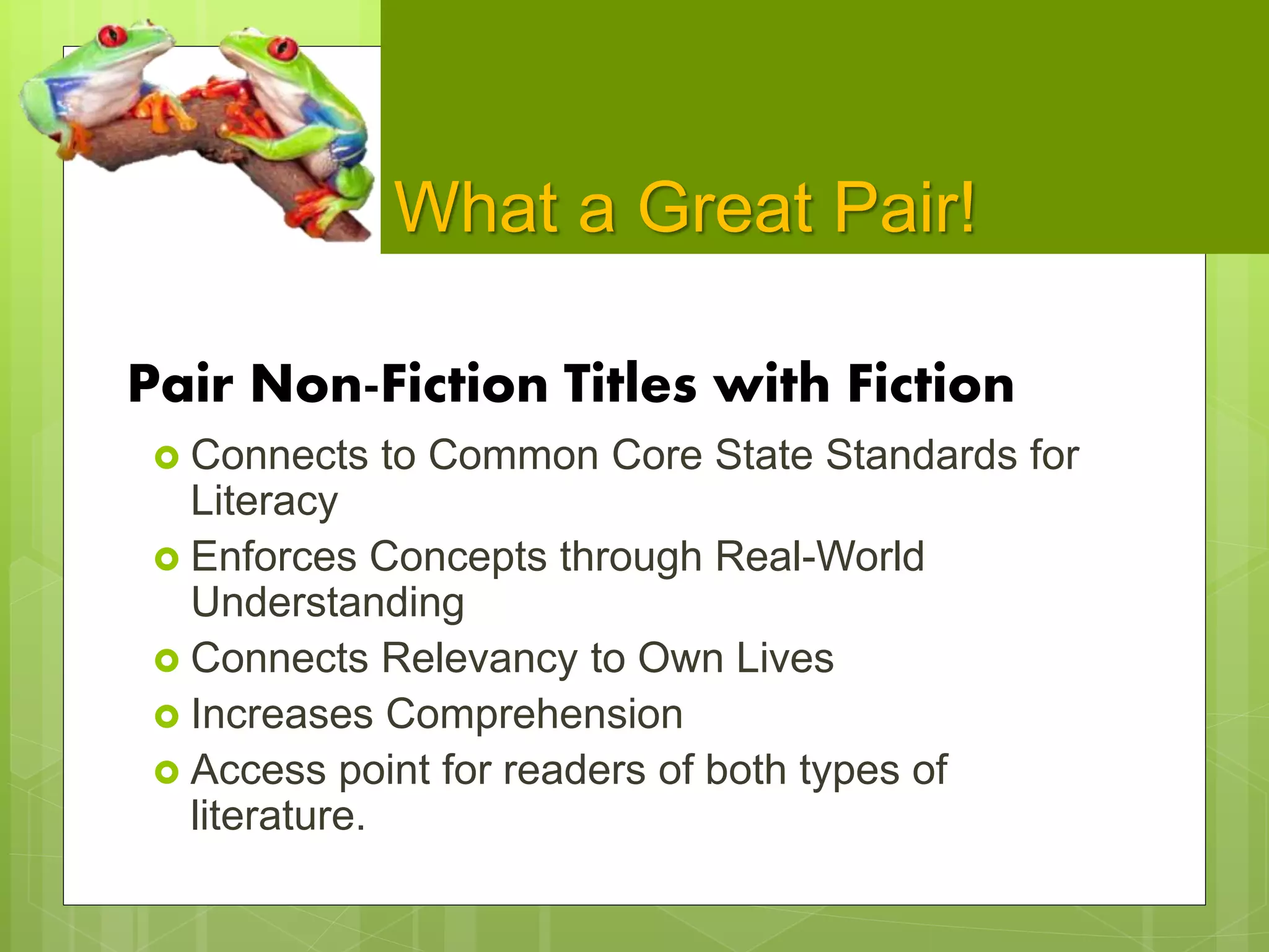 What a Great Pair!
Pair Non-Fiction Titles with Fiction
 Connects to Common Core State Standards for
Literacy
 Enforces Concepts through Real-World
Understanding
 Connects Relevancy to Own Lives
 Increases Comprehension
 Access point for readers of both types of
literature.
 