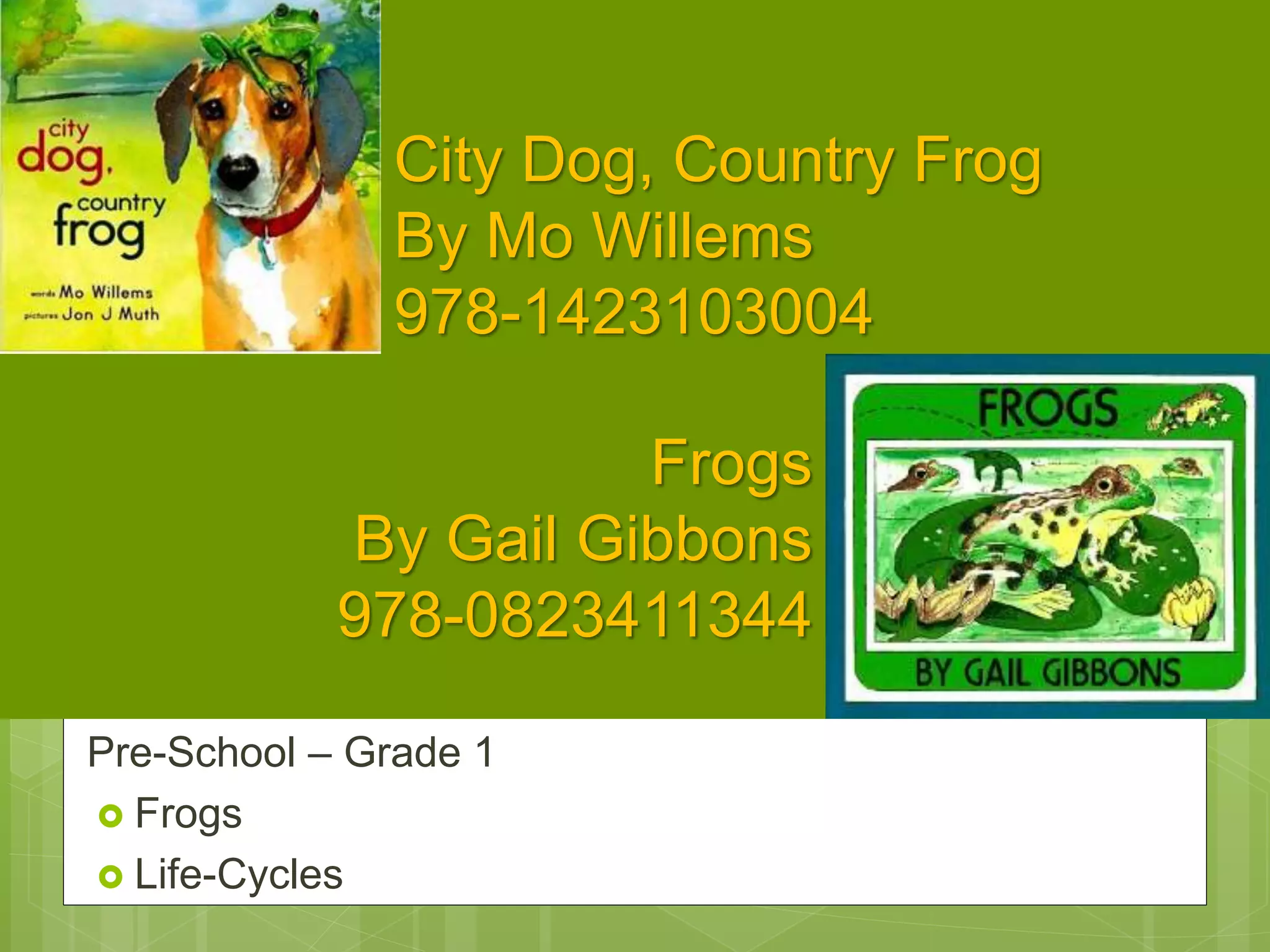 City Dog, Country Frog
By Mo Willems
978-1423103004
Pre-School – Grade 1
 Frogs
 Life-Cycles
Frogs
By Gail Gibbons
978-0823411344
 